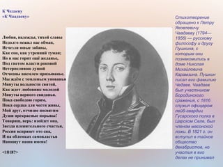 К Чедаеву
«К Чаадаеву»
Любви, надежды, тихой славы
Недолго нежил нас обман,
Исчезли юные забавы,
Как сон, как утренний туман;
Но в нас горит ещё желанье,
Под гнетом власти роковой
Нетерпеливою душой
Отчизны внемлем призыванье.
Мы ждём с томленьем упованья
Минуты вольности святой,
Как ждет любовник молодой
Минуты верного свиданья.
Пока свободою горим,
Пока сердца для чести живы,
Мой друг, отчизне посвятим
Души прекрасные порывы!
Товарищ, верь: взойдет она,
Звезда пленительного счастья,
Россия вспрянет ото сна,
И на обломках самовластья
Напишут наши имена!
<1818?>
Стихотворение
обращено к Петру
Яковлевичу
Чаадаеву (1794—
1856) — русскому
философу и другу
Пушкина, с
которым они
познакомились в
доме Николая
Михайловича
Карамзина. Пушкин
писал его фамилию
Чедаев. Чаадаев
был участником
Бородинского
сражения, с 1816
служил офицером
лейб-гвардии
Гусарского полка в
Царском Селе, был
членом масонской
ложи. В 1821 г. он
вступил в тайное
общество
декабристов, но
участия в его
делах не принимал
 