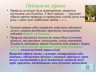 Пейзажна лірика.
●
Природа незмінно була невичерпним джерелом
натхнення для Пушкіна. У його віршах — численні
образи картин природи та природних стихій, різні пори
року, з яких поет найбільше любив осінь.
●
Пушкін виявив себе справжнім майстром пейзажної
деталі, співцем російських краєвидів, мальовничих
пейзажів Криму та Кавказу.
●
Природа мислиться поетом як самостійна естетична
цінність, яка викликає захоплення, однак переважна
більшість пейзажних віршів Пушкіна побудована у формі
зіставлення картин природи і ситуацій людського
життя. (психологічний паралелізм)
Природні образи часто служать контрастним або,
навпаки, співзвучним думкам і вчинкам ліричного героя
тлом і виступають у ролі поетичних символів його
мрій, прагнень, обстоюваних ним духовних цінностей.
 