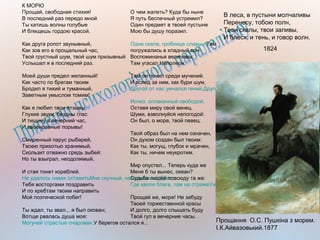 К МОРЮ
Прощай, свободная стихия!
В последний раз передо мной
Ты катишь волны голубые
И блещешь гордою красой.
Как друга ропот заунывный,
Как зов его в прощальный час,
Твой грустный шум, твой шум призывный
Услышал я в последний раз.
Моей души предел желанный!
Как часто по брегам твоим
Бродил я тихий и туманный,
Заветным умыслом томим!
Как я любил твои отзывы,
Глухие звуки, бездны глас
И тишину в вечерний час,
И своенравные порывы!
Смиренный парус рыбарей,
Твоею прихотью хранимый,
Скользит отважно средь зыбей:
Но ты взыграл, неодолимый,
И стая тонет кораблей.
Не удалось навек оставитьМне скучный, неподвижный брег,
Тебя восторгами поздравить
И по хребтам твоим направить
Мой поэтической побег!
Ты ждал, ты звал... я был окован;
Вотще рвалась душа моя:
Могучей страстью очарован,У берегов остался я...
О чем жалеть? Куда бы ныне
Я путь беспечный устремил?
Один предмет в твоей пустыне
Мою бы душу поразил.
Одна скала, гробница славы...Там
погружались в хладный сон
Воспоминанья величавы:
Там угасал Наполеон.
Там он почил среди мучений.
И вслед за ним, как бури шум,
Другой от нас умчался гений,Другой властитель наших дум.
Исчез, оплаканный свободой,
Оставя миру свой венец.
Шуми, взволнуйся непогодой:
Он был, о море, твой певец.
Твой образ был на нем означен,
Он духом создан был твоим:
Как ты, могущ, глубок и мрачен,
Как ты, ничем неукротим.
Мир опустел... Теперь куда же
Меня б ты вынес, океан?
Судьба людей повсюду та же:
Где капля блага, там на стражеУж просвещенье иль тиран.
Прощай же, море! Не забуду
Твоей торжественной красы
И долго, долго слышать буду
Твой гул в вечерние часы.
В леса, в пустыни молчаливы
Перенесу, тобою полн,
Твои скалы, твои заливы,
И блеск, и тень, и говор волн.
1824
Прощання О.С. Пушкіна з морем.
І.К.Айвазовький.1877
 