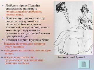 ●
Любовну лірику Пушкіна
справедливо називають
«енциклопедією любовних
переживань».
●
Вона вміщує широку палітру
почуттів: від чудової миті
першого побачення, щастя
взаємності до мук нерозділеного
кохання, розчарування та
самотності в спустошеній шалом
пристрастей душі.
●
Кохання в ліриці Пушкіна різне:
-- ідеальне почуття, яке звеличує
душу людини;
-- випадкове захоплення, яке швидко
минає;
-- пекуча пристрасть, що
супроводжується спалахами
ревнощів та образ.
Малюнок Надії Рушевої
 