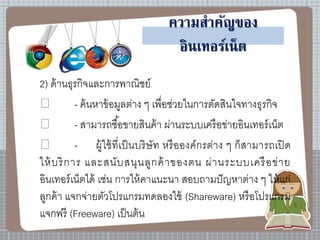 ความสาคัญของ
อินเทอร์เน็ต
2) ด้านธุรกิจและการพาณิชย์
- ค้นหาข้อมูลต่าง ๆ เพื่อช่วยในการตัดสินใจทางธุรกิจ
- สามารถซื้อขายสินค้า ผ่านระบบเครือข่ายอินเทอร์เน็ต
- ผู้ใช้ที่เป็นบริษัท หรือองค์กรต่าง ๆ ก็สามารถเปิด
ให้บริการ และสนับสนุนลูกค้าของตน ผ่านระบบเครือข่าย
อินเทอร์เน็ตได้ เช่น การให้คาแนะนา สอบถามปัญหาต่าง ๆ ให้แก่
ลูกค้า แจกจ่ายตัวโปรแกรมทดลองใช้ (Shareware) หรือโปรแกรม
แจกฟรี (Freeware) เป็นต้น
 