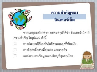 ความสาคัญของ
อินเทอร์เน็ต
จากเหตุผลดังกล่าว พอจะสรุปได้ว่า อินเทอร์เน็ต มี
ความสาคัญ ในรูปแบบ ดังนี้
การประยุกต์ใช้เทคโนโลยีสารสนเทศที่ทันสมัย
การติดต่อสื่อสารที่สะดวก และรวดเร็ว
แหล่งรวบรวมข้อมูลแหล่งใหญ่ที่สุดของโลก
 