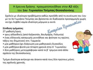Η έρευνα δράσης πραγματοποιήθηκε στην Α2 τάξη
του 1ου Γυμνασίου Τούμπας Θεσσαλονίκης
Σχολείο με ιδιαίτερα προβλήματα καθώς προήλθε από τη συνένωση του 1ου
με το 3ο Γυμνάσιο Τούμπας και βρίσκεται σε διαδικασία προσαρμογής χωρίς
να έχει ληφθεί καμία ιδιαίτερη μέριμνα γι αυτό.
Σύνθεση τμήματος:
27 μαθητές/τριες
• τρεις αλλοεθνείς (από Καζακστάν, Βουλγαρία, Πολωνία)
• ένας ελληνικής καταγωγής γεννήθηκε και φοίτησε τις πρώτες
τάξεις του δημοτικού στη Γερμανία
• μία μαθήτρια έχει διάγνωση για μαθησιακές δυσκολίες
• μία μαθήτρια φοιτά για τέταρτη χρονιά στην Α΄ Γυμνασίου
• δύο μαθήτριες μετεγγράφηκαν κατά το β΄ τρίμηνο από άλλο
σχολείο της Θεσσαλονίκης
Τμήμα ιδιαίτερα ανήσυχο και άτακτο κατά τους δύο πρώτους μήνες
της σχολικής χρονιάς.
 