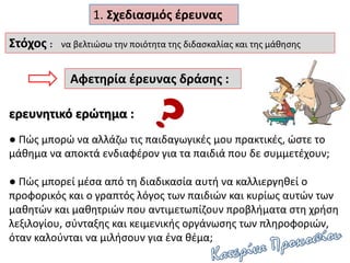 ερευνητικό ερώτημα :
● Πώς μπορώ να αλλάζω τις παιδαγωγικές μου πρακτικές, ώστε το
μάθημα να αποκτά ενδιαφέρον για τα παιδιά που δε συμμετέχουν;
● Πώς μπορεί μέσα από τη διαδικασία αυτή να καλλιεργηθεί ο
προφορικός και ο γραπτός λόγος των παιδιών και κυρίως αυτών των
μαθητών και μαθητριών που αντιμετωπίζουν προβλήματα στη χρήση
λεξιλογίου, σύνταξης και κειμενικής οργάνωσης των πληροφοριών,
όταν καλούνται να μιλήσουν για ένα θέμα;
Στόχος : να βελτιώσω την ποιότητα της διδασκαλίας και της μάθησης
Αφετηρία έρευνας δράσης :
1. Σχεδιασμός έρευνας
 