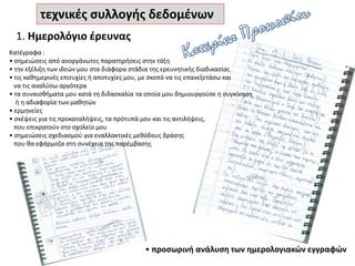 τεχνικές συλλογής δεδομένων
1. Ημερολόγιο έρευνας
• προσωρινή ανάλυση των ημερολογιακών εγγραφών
Κατέγραφα :
• σημειώσεις από ανοργάνωτες παρατηρήσεις στην τάξη
• την εξέλιξη των ιδεών μου στα διάφορα στάδια της ερευνητικής διαδικασίας
• τις καθημερινές επιτυχίες ή αποτυχίες μου, με σκοπό να τις επανεξετάσω και
να τις αναλύσω αργότερα
• τα συναισθήματα μου κατά τη διδασκαλία τα οποία μου δημιουργούσε η συγκίνηση
ή η αδιαφορία των μαθητών
• ερμηνείες
• σκέψεις για τις προκαταλήψεις, τα πρότυπά μου και τις αντιλήψεις,
που επικρατούν στο σχολείο μου
• σημειώσεις σχεδιασμού για εναλλακτικές μεθόδους δράσης
που θα εφάρμοζα στη συνέχεια της παρέμβασης
 