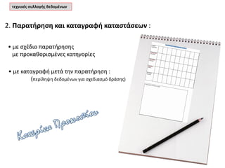 2. Παρατήρηση και καταγραφή καταστάσεων :
τεχνικές συλλογής δεδομένων
• με σχέδιο παρατήρησης
με προκαθορισμένες κατηγορίες
• με καταγραφή μετά την παρατήρηση :
(περίληψη δεδομένων για σχεδιασμό δράσης)
 