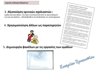 5. Δημιουργία φακέλων με τις εργασίες των ομάδων
4. Χρησιμοποίηση άλλων ως παρατηρητών
3. Αξιοποίηση κριτικών σχολιαστών :
ομάδα κριτικών φίλων που δρα υποστηρικτικά κατά τα πρώτα βήματα
της έρευνας δράσης – αλληλοβοήθεια στη διαδικασία του αναστοχασμού
τεχνικές συλλογής δεδομένων
 