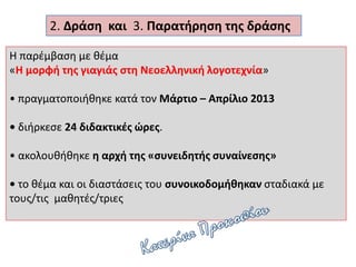 Η παρέμβαση με θέμα
«Η μορφή της γιαγιάς στη Νεοελληνική λογοτεχνία»
• πραγματοποιήθηκε κατά τον Μάρτιο – Απρίλιο 2013
• διήρκεσε 24 διδακτικές ώρες.
• ακολουθήθηκε η αρχή της «συνειδητής συναίνεσης»
• το θέμα και οι διαστάσεις του συνοικοδομήθηκαν σταδιακά με
τους/τις μαθητές/τριες
2. Δράση και 3. Παρατήρηση της δράσης
 
