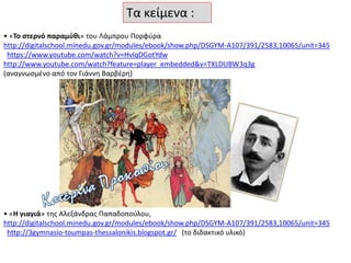 Τα κείμενα :
• «Το στερνό παραμύθι» του Λάμπρου Πορφύρα
http://digitalschool.minedu.gov.gr/modules/ebook/show.php/DSGYM-A107/391/2583,10065/unit=345
https://www.youtube.com/watch?v=HvlqDGotYdw
http://www.youtube.com/watch?feature=player_embedded&v=TXLDUBW3q3g
(αναγνωσμένο από τον Γιάννη Βαρβέρη)
• «Η γιαγιά» της Αλεξάνδρας Παπαδοπούλου,
http://digitalschool.minedu.gov.gr/modules/ebook/show.php/DSGYM-A107/391/2583,10065/unit=345
http://3gymnasio-toumpas-thessalonikis.blogspot.gr/ (το διδακτικό υλικό)
 