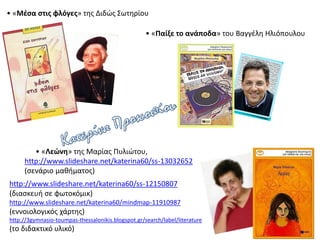 • «Μέσα στις φλόγες» της Διδώς Σωτηρίου
• «Λεώνη» της Μαρίας Πυλιώτου,
http://www.slideshare.net/katerina60/ss-13032652
(σενάριο μαθήματος)
http://www.slideshare.net/katerina60/ss-12150807
(διασκευή σε φωτοκόμικ)
http://www.slideshare.net/katerina60/mindmap-11910987
(εννοιολογικός χάρτης)
http://3gymnasio-toumpas-thessalonikis.blogspot.gr/search/label/literature
(το διδακτικό υλικό)
• «Παίξε το ανάποδα» του Βαγγέλη Ηλιόπουλου
 