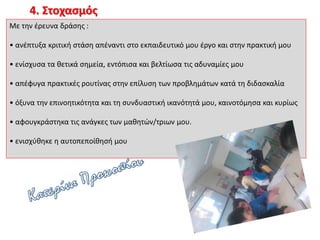 4. Στοχασμός
Με την έρευνα δράσης :
• ανέπτυξα κριτική στάση απέναντι στο εκπαιδευτικό μου έργο και στην πρακτική μου
• ενίσχυσα τα θετικά σημεία, εντόπισα και βελτίωσα τις αδυναμίες μου
• απέφυγα πρακτικές ρουτίνας στην επίλυση των προβλημάτων κατά τη διδασκαλία
• όξυνα την επινοητικότητα και τη συνδυαστική ικανότητά μου, καινοτόμησα και κυρίως
• αφουγκράστηκα τις ανάγκες των μαθητών/τριων μου.
• ενισχύθηκε η αυτοπεποίθησή μου
 