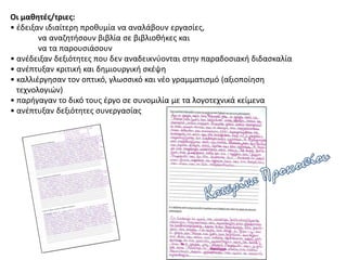 Οι μαθητές/τριες:
• έδειξαν ιδιαίτερη προθυμία να αναλάβουν εργασίες,
να αναζητήσουν βιβλία σε βιβλιοθήκες και
να τα παρουσιάσουν
• ανέδειξαν δεξιότητες που δεν αναδεικνύονται στην παραδοσιακή διδασκαλία
• ανέπτυξαν κριτική και δημιουργική σκέψη
• καλλιέργησαν τον οπτικό, γλωσσικό και νέο γραμματισμό (αξιοποίηση
τεχνολογιών)
• παρήγαγαν το δικό τους έργο σε συνομιλία με τα λογοτεχνικά κείμενα
• ανέπτυξαν δεξιότητες συνεργασίας
 