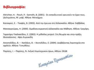 Βιβλιογραφία:
Altrichter, H. - Posch, P. - Somekh, B. (2001). Οι εκπαιδευτικοί ερευνούν το έργο τους.
(Δεληγιάννη, Μ. μτφ). Αθήνα: Μεταίχμιο.
Κατσαρού, Ε. - Τσαφός, Β. (2003). Από την έρευνα στη διδασκαλία. Αθήνα: Σαββάλας
Ματσαγγούρας, Η. (2000). Ομαδοσυνεργατική Διδασκαλία και Μάθηση. Αθήνα: Γρηγόρη.
Ταρατόρη-Τσαλκατίδου, Ε. (2002). Η μέθοδος project. Στη θεωρία και στην πράξη.
Θεσσαλονίκη: Αφοι Κυριακίδη
Αποστολίδου, Β. – Καπλάνη, Β. – Χοντολίδου, Ε. (2004). Διαβάζοντας λογοτεχνία στο
σχολείο. Αθήνα: Τυπωθήτω.
Παρίσης, Ι. – Παρίσης, Ν. Λεξικό Λογοτεχνικών όρων, Αθήνα: ΟΕΔΒ
 