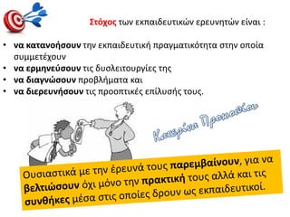 Στόχος των εκπαιδευτικών ερευνητών είναι :
• να κατανοήσουν την εκπαιδευτική πραγματικότητα στην οποία
συμμετέχουν
• να ερμηνεύσουν τις δυσλειτουργίες της
• να διαγνώσουν προβλήματα και
• να διερευνήσουν τις προοπτικές επίλυσής τους.
 