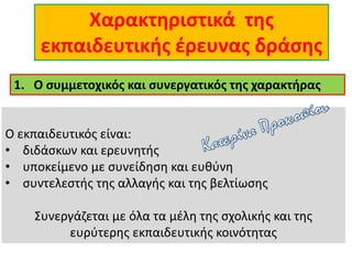 Χαρακτηριστικά της
εκπαιδευτικής έρευνας δράσης
Ο εκπαιδευτικός είναι:
• διδάσκων και ερευνητής
• υποκείμενο με συνείδηση και ευθύνη
• συντελεστής της αλλαγής και της βελτίωσης
Συνεργάζεται με όλα τα μέλη της σχολικής και της
ευρύτερης εκπαιδευτικής κοινότητας
1. Ο συμμετοχικός και συνεργατικός της χαρακτήρας
 