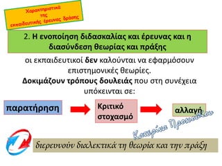 2. Η ενοποίηση διδασκαλίας και έρευνας και η
διασύνδεση θεωρίας και πράξης
οι εκπαιδευτικοί δεν καλούνται να εφαρμόσουν
επιστημονικές θεωρίες.
Δοκιμάζουν τρόπους δουλειάς που στη συνέχεια
υπόκεινται σε:
παρατήρηση Κριτικό
στοχασμό
αλλαγή
διερευνούν διαλεκτικά τη θεωρία και την πράξη
 