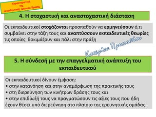 4. Η στοχαστική και αναστοχαστική διάσταση
Οι εκπαιδευτικοί στοχάζονται προσπαθούν να ερμηνεύσουν ό,τι
συμβαίνει στην τάξη τους και αναπτύσσουν εκπαιδευτικές θεωρίες
τις οποίες δοκιμάζουν και πάλι στην πράξη
5. Η σύνδεσή με την επαγγελματική ανάπτυξη του
εκπαιδευτικού
Οι εκπαιδευτικοί δίνουν έμφαση:
• στην κατανόηση και στην αναμόρφωση της πρακτικής τους
• στη διερεύνηση των κινήτρων δράσης τους και
• στην επιδίωξή τους να πραγματώσουν τις αξίες τους που ήδη
έχουν θέσει υπό διερεύνηση στο πλαίσιο της ερευνητικής ομάδας.
 