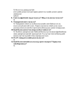 Х: Өсгөгч нь дамжуулж буй
өгөгдлийн дохиог өсгөдөгхарин давтагч нь тухайн дохиог давтан
дамжуулал
хийдэг.
8. Свич нь фреймийг шүүж чадахуу? Шүүлтнь яагаад чухал вэ?
Х:
9. Transparentсвич гэж юу вэ?
Х: Transparent switch нь холбоосондтухайн свич байгаа эсэх нь
мэдэгдэхгүйсвич-ийг хэлнэ. Хэрвээ системээс switch устах эсвэл
системд нэмэгдэх юм бол хэрэггүйхолбоосуудыг дахин тохируулдаг.
10.Хааб болон давтагчнь ямар холболтхийдэг вэ?
Х: Холбоос давхаргынхаяг байхгүй бөгөөд хүлээнавсан фреймийнхаа
линк давхаргынхаягийг шалгадаггүй. Тэд зүгээр гэмтсэнбиетүүдийг
нөхөн сэргээж түүнийгээбүх портрууилгээдэг.
11.VLAN гишүүнчлэлийн үндэснь юу вэ?
Х:
12.Хааб болон свичийн аль нь илүү өртөг өндөрвэ? Хариултаа
тайлбарлана уу?
Х:
 