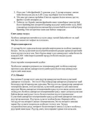 3. Одоо лан 1 ийн фреймийг 2 хувилаж үзье. 2 дугаар алхамыг давтан
хийх бөгөөд аль аль нь LAN 2-луу хуулбарыг илгээсэн байна.
4. Үйл явц үргэлжилсээр байна. Свич нь repeater болон нөхөнсэргээх
фрейм гэдгийг анхаарна уу.
5. Тиймээс тус бүрийг давтаж фреймийн шинэ хувилбарыг шинээр бий
болго.Spanning tree алгоритм Looping асуудлыг шийдэхийн тулд, IEEE
стандартынтодорхойлсонсвичынбага гогцоо бийболгох хэлбэр буюу
Spanning Tree алгоритмыг ашиглаж байхыг шаарддаг.
Свич давуу талууд
Холбоос давхаргынсвичийнхэд хэдэн давуу талтай байдгийннэг нь хааб
юм. Бид зөвхөнэнэ хоёрыг нь хэлэлцэнэ.
Мөргөлдөөн арилгах
13 дугаар бүлэгт дурьдсанёсоор свичийнмөргөлдөөн нь холбоос давхаргад
болдог. Энэнь сүлжээний хостод буй боломжтойдундаж зурвасынөргөнийг
нэмэгдүүлнэ гэсэнүг юм. Хост бүр нь ямар ч үед дамжуулалт хийж болох ба
асаасан LAN- гийн мөргөлдөөнийг ирлүүлэхболонтандан судлах
шаардлаггүй.
Олон төрлийн төхөөрөмжийгхолбох
Холбоосыг давхаргаунтраалга нь төхөөрөмжүүдийг холбоход өөрөөр
протоколдахь физик давхарга (өгөгдлийнхувь) болонөөр дамжууллын
хэрэгслийг ашигладаг.
17.1.3 Router
Бид номны 5 дугаар хэсэг дахь рүүтэр дамжуулагчид болонсүлжээний
давхаргыг хэлэлцэнэ. Энэ хэсэгт бид хоёрдугаар давхаргын унтраалгыг хааб
болонрүүтэртэй харьцуулан дурьдана. Чиглүүлэгч нь гуравдугаар давхаргын
төхөөрөмж:физик, өгөгдөл-шугам, сүлжээнийдавхарга-д үйл ажиллагаа
явуулдаг.Физик-давхаргынтөхөөрөмжийнхувьд хүлээн авсан дохиог нөхөн
төлжүүлнэ.Холбоосдавхаргынтөхөөрөмжийнхувьд пакет дотор агуулагдаж
байгаа физик хаягуудыг (эхлэл болон очих)чиглүүлэгчээр шалгадаг.
Сүлжээний давхаргын төхөөрөмжийнхувьд сүлжээнийдавхаргын хаягуудыг
рүүтэрээр шалгадаг. Рүүтэр нь сүлжээг холбож болно. Өөрөөрхэлбэл,
чиглүүлэгч нь интернэт ажлын төхөөрөмжюм;Энэ нь интернэт ажилаас
хараат бус сүлжээг хооронд нь холбодог гэсэнүг юм. Энэхүү
тодорхойлолтын дагуу, интернэт болонинтернэт ажилд 2 сүлжээ холбоход
рүүтэрийг ашигладаг. Рүүтэр, свич, эсвэлrepeater гурван том ялгаа юм.
 