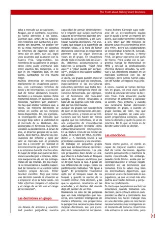 The Truth about Making Smart Decisions
zaba a menudo sus actuaciones.
Reagan, por el contrario, no presta-
ba tanta atención a los datos.
Cuentan que, antes de su negocia-
ción histórica con Gorbachov a pro-
pósito del desarme, se podían ver
en su mesa montones de carpetas
de informes de expertos sobre el
tema aún sin abrir. Aun así, logró
unos acuerdos que acabaron con la
Guerra Fría. Sorprendidos, los
miembros de su gabinete le pregun-
taron cómo pudo orientarse solo
entre asuntos tan complejos, a lo
que él les respondió que, en ese
punto, Gorbachov no era mucho
mejor.
Muchos directivos se encuentran
diariamente en situaciones pareci-
das, con cantidades infinitas de
datos y de información, y la necesi-
dad de tomar decisiones trascen-
dentales y a menudo rápidas. Estos
momentos llevan, en ocasiones, a la
conocida “parálisis por análisis”.
No hay que olvidar tampoco que, a
veces, las mejores decisiones se
toman en contra de los mejores
datos disponibles. Así, por ejemplo,
la investigación de mercado que
encargó Sony sobre la viabilidad en
el mercado de su Walkman, des-
aconsejaba en términos muy desfa-
vorables su lanzamiento. A pesar de
ello, el director general de la com-
pañía, Akio Morita, desafió las con-
clusiones del informe y optó por
salir al mercado con el producto
que iba a convertir en realidad el
entretenimiento portátil y a definir
a su empresa durante muchos años.
En lugar de dejar que nuestras deci-
siones sucedan por sí mismas, debe-
mos asegurarnos de ser los protago-
nistas de las mismas. De esa mane-
ra no renunciamos a nuestra capaci-
dad de tomarlas ni al control sobre
nuestro propio destino. Peter
Drucker escribió: “Hay que tomar
una decisión cuando la situación va
a empeorar si no se hace nada… Un
líder efectivo compara el esfuerzo
y el riesgo de acción con el riesgo
de la inacción”.
Las decisiones en grupo
Los deseos de armonía y unanimi-
dad pueden perjudicar nuestra
capacidad de pensar detenidamen-
te e impedir que surjan conflictos
capaces de revelarnos aspectos des-
tacados de un problema, y así cues-
tionar nuestras decisiones. Por eso,
y para que salgan a la superficie las
mejores ideas, a la hora de tomar
decisiones colectivas es importante
permitir que se oigan distintas
voces en el grupo. En situaciones
donde todo el mundo está de acuer-
do, debemos acostumbrarnos a
hacernos la pregunta “¿Qué falla
aquí?” o “¿Qué queda por pregun-
tar?”, incluso si eso supone cuestio-
nar al líder.
A veces, los grupos pueden mostrar
más inteligencia que los individuos,
especialmente si las estructuras
existentes permiten que todos ten-
gan voz. Esta inteligencia viene cla-
ramente demostrada, por ejemplo,
en el fenómeno del buscador
Google, que ofrece resultados a
base de las páginas web más visita-
das por los internautas.
Aunque los grupos son susceptibles
de caer en las tentaciones del pen-
samiento único, y tienen otras limi-
taciones que les hacen ser menos
agudos que los individuos, si se da
una conjunción de circunstancias
adecuadas pueden revelarse como
extraordinariamente inteligentes.
En la célebre crisis de los misiles de
Cuba, en octubre de 1962, el presi-
dente J. F. Kennedy reunió a sus
principales asesores y les encomen-
dó trabajar en pequeños grupos
para que así desarrollaran recomen-
daciones independientes. Los pla-
nes propuestos iban desde un ata-
que directo a Cuba hasta el bloqueo
naval de los buques soviéticos que
se dirigían hacia la isla. A pesar de
sus diferencias de rango, todos los
participantes hablaban “de igual a
igual”. El presidente finalmente
optó por el bloqueo naval de los
buques y guardó la opción de la
invasión militar. Esta decisión, y las
que la siguieron, resultaron ser las
acertadas y el destino del mundo
dejó de pender de un hilo.
Rodearnos no sólo de las personas
que son más inteligentes que nos-
otros, sino también inteligentes de
manera diferente, nos proporciona
la perspectiva necesaria para tomar
mejores decisiones. Así, por ejem-
plo, el famoso industrial norteame-
ricano Andrew Carnegie supo rode-
arse de un extraordinario equipo
que le ayudó a crear un imperio del
acero, que posteriormente vendería
a U.S. Steel por 400 millones de
dólares (una cifra astronómica en el
año 1901). Entre sus colaboradores
se encontraban Charles M. Schwab,
un mago de las finanzas, y Henry
Frick, un gestor operativo con puño
de hierro. Frick acabó con la san-
grienta huelga de Homestead en
1892 y retrasó la sindicalización
efectiva durante décadas. Su acti-
tud y sus decisiones estaban en un
marcado contraste con los de
Carnegie, pero juntos fueron capa-
ces de fundar un negocio muy prós-
pero.
A veces, cuando se toman decisio-
nes en grupo, no está claro quién
tendrá la potestad de tomar la deci-
sión final. Esta situación puede
envenenar el ambiente y paralizar
la acción. Para evitarlo, y cuando
sea necesario tomar decisiones
complejas en grupo, o cuando un
grupo carezca de líder, hay que
aclarar los papeles de cada uno:
quién proporciona consejos, quién
toma la decisión y quién la pone en
práctica. De lo que se trata es de
decidir sobre cómo se decide.
Las emociones
Hasta cierto punto, el estrés es
capaz de mejorar nuestra capaci-
dad de tomar decisiones. Agudiza
nuestro pensamiento y mantiene la
mente concentrada. Sin embargo,
pasado cierto límite, acaba por ser
contraproducente e influye negati-
vamente en las decisiones que
tomamos. Esto lo saben muy bien
los entrenadores deportivos, que
provocan un estrés moderado en sus
jugadores, ya que un nivel más alto
podría acarrearles lesiones y perju-
dicar su rendimiento.
Es cierto que no podemos excluir las
emociones cuando tomamos una
decisión, pero el truco está en com-
prender su efecto y controlarlo. Las
emociones nos hacen trabajar más
en una decisión, pero no nos hacen
necesariamente más inteligentes en
el momento de tomarla. Invertimos
más esfuerzo en una decisión, pero
55
 