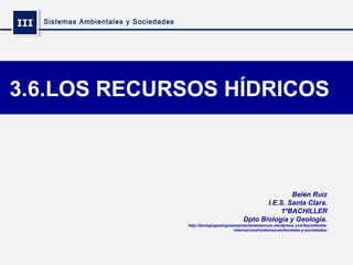 IIIIII Sistemas Ambientales y Sociedades
3.6.LOS RECURSOS HÍDRICOS
Belén Ruiz
I.E.S. Santa Clara.
1ºBACHILLER
Dpto Biología y Geología.
http://biologiageologiaiessantaclarabelenruiz.wordpress.com/bachillerato-
internacional/sistemas-ambientales-y-sociedades/
 