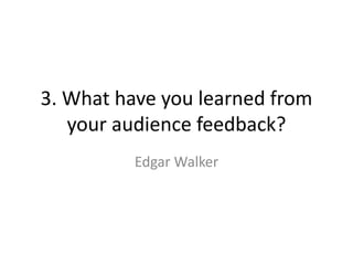 3. What have you learned from
your audience feedback?
Edgar Walker
 