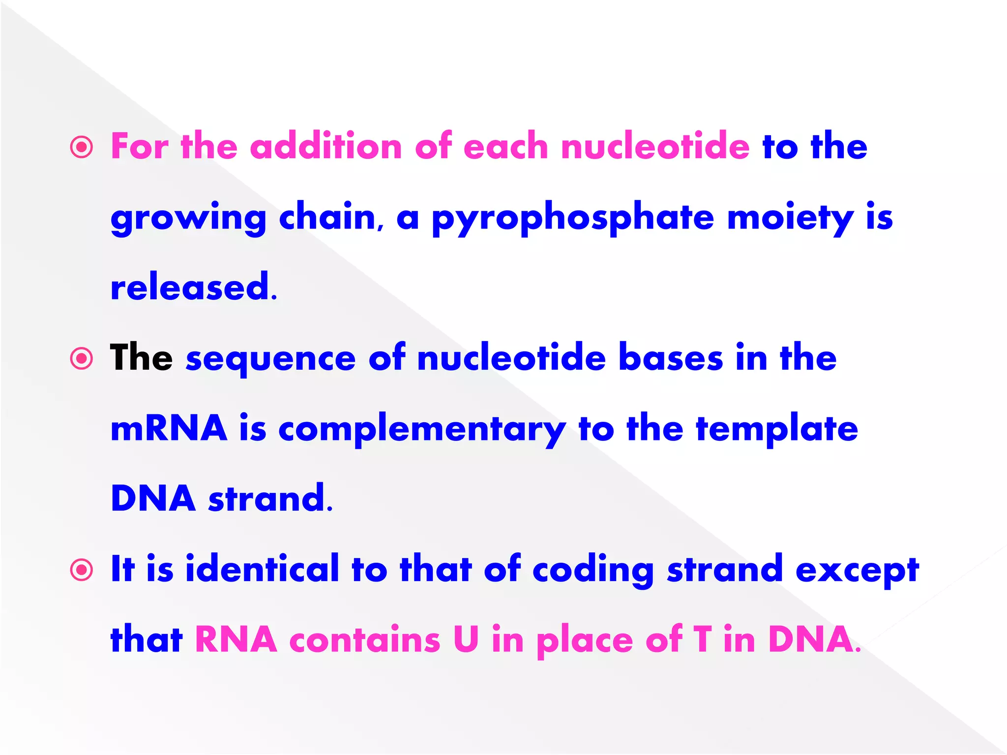  For the addition of each nucleotide to the
growing chain, a pyrophosphate moiety is
released.
 The sequence of nucleotide bases in the
mRNA is complementary to the template
DNA strand.
 It is identical to that of coding strand except
that RNA contains U in place of T in DNA.
 