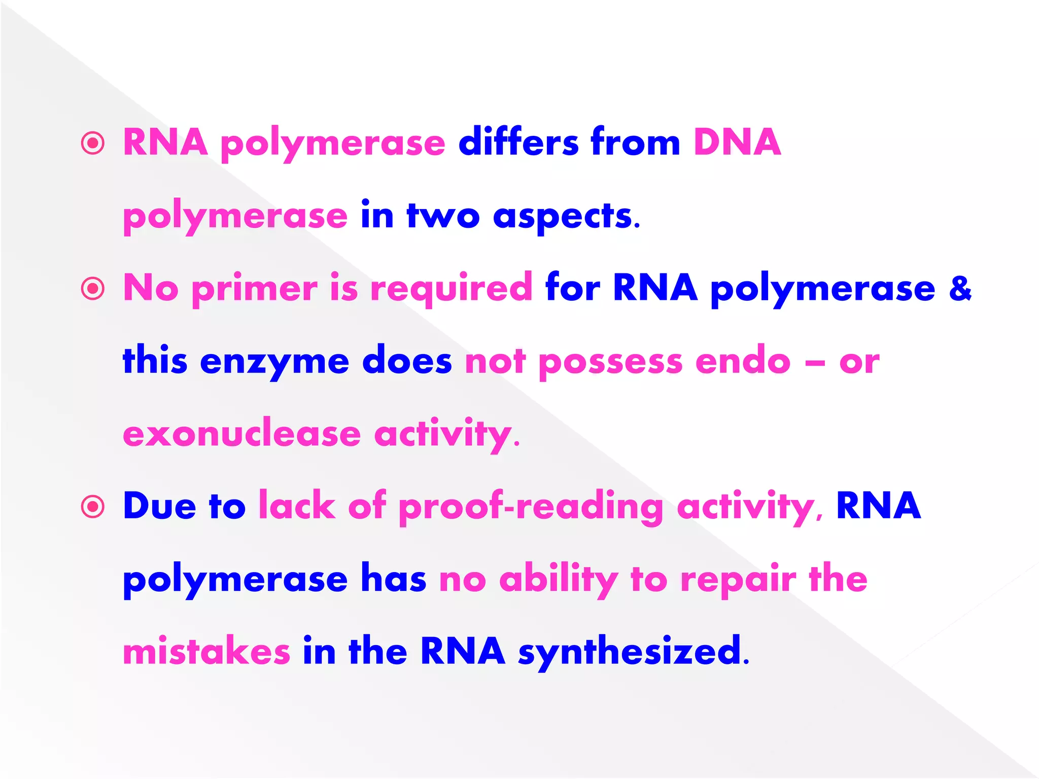  RNA polymerase differs from DNA
polymerase in two aspects.
 No primer is required for RNA polymerase &
this enzyme does not possess endo – or
exonuclease activity.
 Due to lack of proof-reading activity, RNA
polymerase has no ability to repair the
mistakes in the RNA synthesized.
 