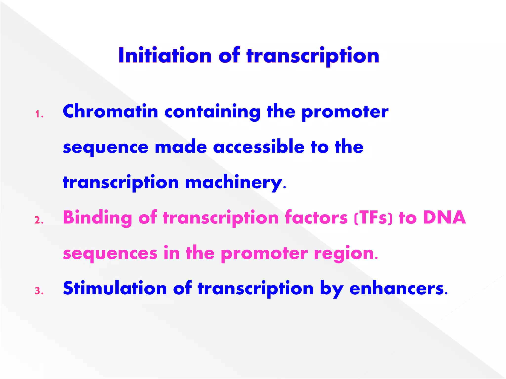 1. Chromatin containing the promoter
sequence made accessible to the
transcription machinery.
2. Binding of transcription factors (TFs) to DNA
sequences in the promoter region.
3. Stimulation of transcription by enhancers.
 