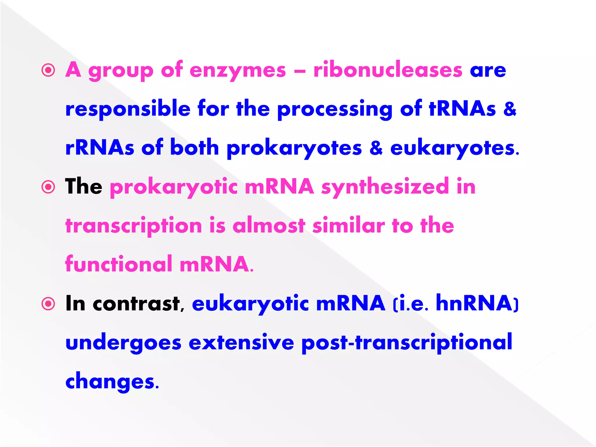  A group of enzymes – ribonucleases are
responsible for the processing of tRNAs &
rRNAs of both prokaryotes & eukaryotes.
 The prokaryotic mRNA synthesized in
transcription is almost similar to the
functional mRNA.
 In contrast, eukaryotic mRNA (i.e. hnRNA)
undergoes extensive post-transcriptional
changes.
 