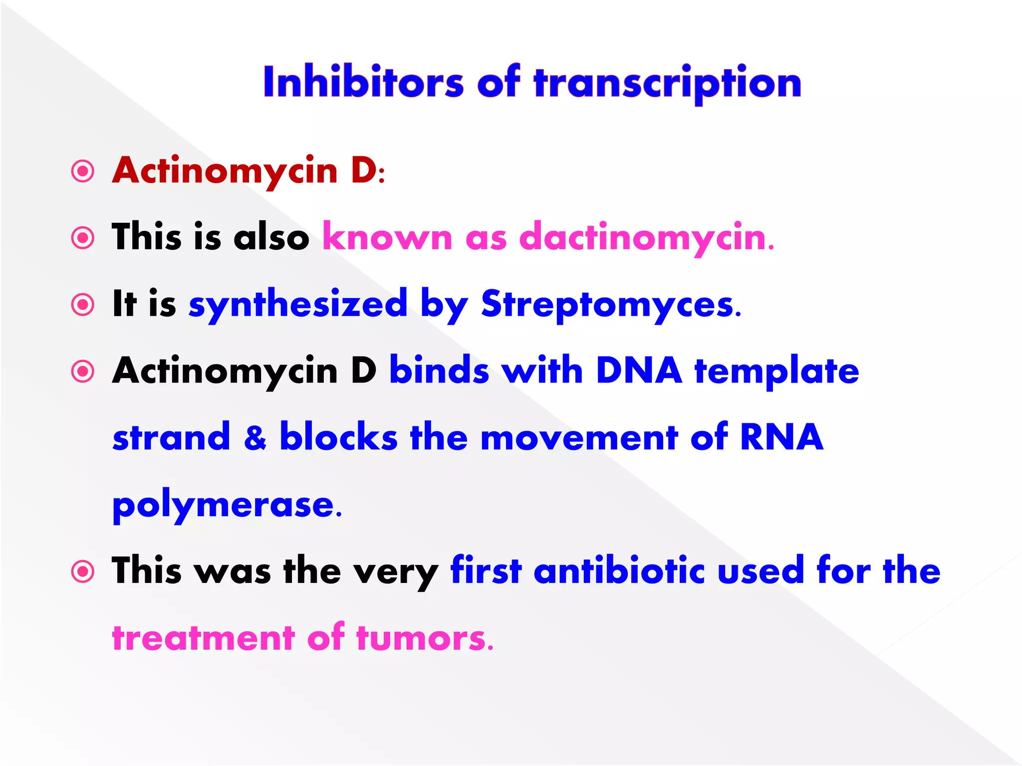  Actinomycin D:
 This is also known as dactinomycin.
 It is synthesized by Streptomyces.
 Actinomycin D binds with DNA template
strand & blocks the movement of RNA
polymerase.
 This was the very first antibiotic used for the
treatment of tumors.
 