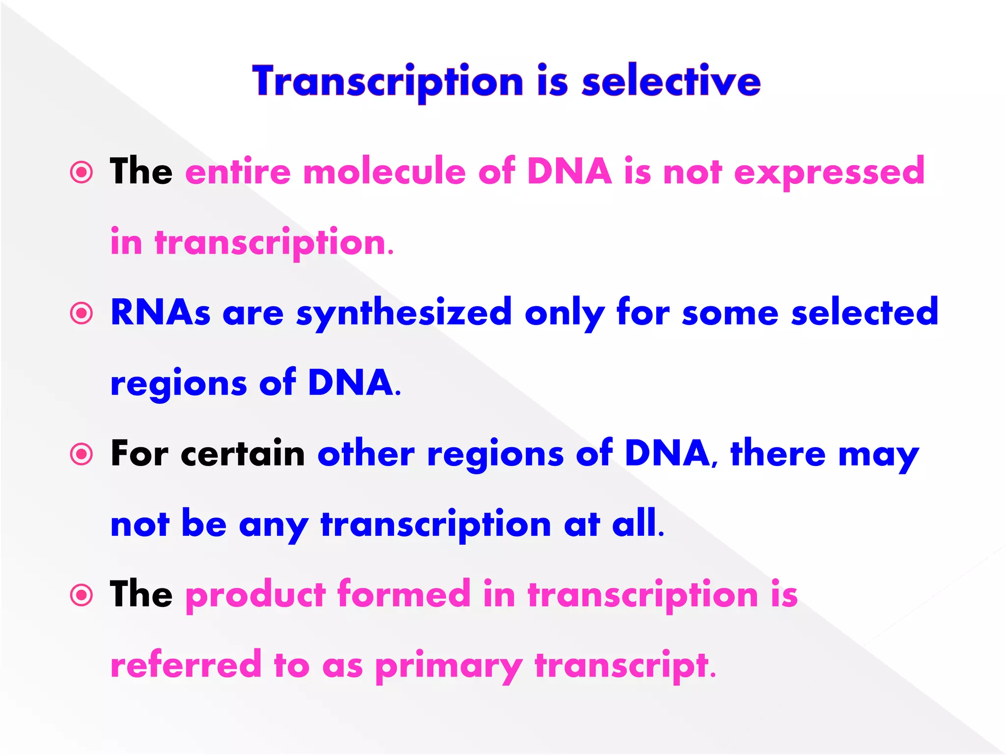  The entire molecule of DNA is not expressed
in transcription.
 RNAs are synthesized only for some selected
regions of DNA.
 For certain other regions of DNA, there may
not be any transcription at all.
 The product formed in transcription is
referred to as primary transcript.
 