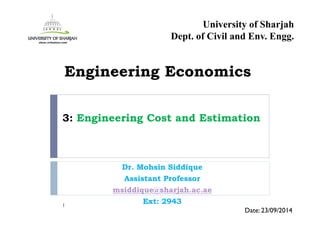 3: Engineering Cost and Estimation
Dr. Mohsin Siddique
Assistant Professor
msiddique@sharjah.ac.ae
Ext: 29431
Date: 23/09/2014
Engineering Economics
University of Sharjah
Dept. of Civil and Env. Engg.
 
