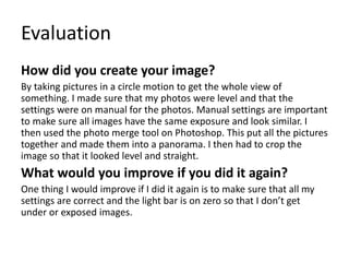 Evaluation
How did you create your image?
By taking pictures in a circle motion to get the whole view of
something. I made sure that my photos were level and that the
settings were on manual for the photos. Manual settings are important
to make sure all images have the same exposure and look similar. I
then used the photo merge tool on Photoshop. This put all the pictures
together and made them into a panorama. I then had to crop the
image so that it looked level and straight.
What would you improve if you did it again?
One thing I would improve if I did it again is to make sure that all my
settings are correct and the light bar is on zero so that I don’t get
under or exposed images.
 