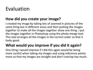 Evaluation
How did you create your image?
I created my image by taking lots of zoomed in pictures of the
same thing but in different areas and then putting the images
together to make all the images together show one thing. I put
the images together in Photoshop using the photo merge tool.
This tool arranges all the images in the correct order so that it
looks good.
What would you improve if you did it again?
One thing I would improve if I did this again would be being
more careful when taking my images and using reference points
more so that my images are straight and don’t overlap too much.
 