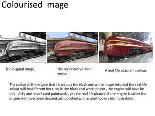 Colourised Image
The original image. The recolored version
version.
A real life picture in colour.
The colour of the engine that I have put the black and white image into and the real life
colour will be different because in the black and white photo , the engine will have be
oily , dirty and have faded paintwork , yet the real life picture of the engine is when the
engine will have been cleaned and polished so the paint looks a lot more shiny.
 