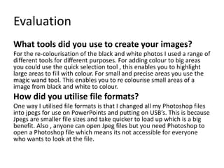Evaluation
What tools did you use to create your images?
For the re-colourisation of the black and white photos I used a range of
different tools for different purposes. For adding colour to big areas
you could use the quick selection tool , this enables you to highlight
large areas to fill with colour. For small and precise areas you use the
magic wand tool. This enables you to re colourise small areas of a
image from black and white to colour.
How did you utilise file formats?
One way I utilised file formats is that I changed all my Photoshop files
into jpegs for use on PowerPoints and putting on USB’s. This is because
Jpegs are smaller file sizes and take quicker to load up which is a big
benefit. Also , anyone can open Jpeg files but you need Photoshop to
open a Photoshop file which means its not accessible for everyone
who wants to look at the file.
 