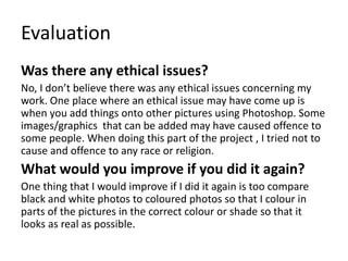 Evaluation
Was there any ethical issues?
No, I don’t believe there was any ethical issues concerning my
work. One place where an ethical issue may have come up is
when you add things onto other pictures using Photoshop. Some
images/graphics that can be added may have caused offence to
some people. When doing this part of the project , I tried not to
cause and offence to any race or religion.
What would you improve if you did it again?
One thing that I would improve if I did it again is too compare
black and white photos to coloured photos so that I colour in
parts of the pictures in the correct colour or shade so that it
looks as real as possible.
 