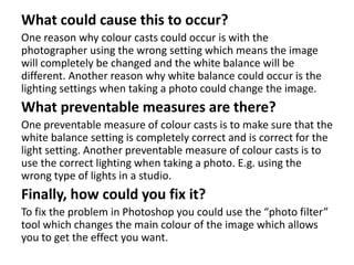 What could cause this to occur?
One reason why colour casts could occur is with the
photographer using the wrong setting which means the image
will completely be changed and the white balance will be
different. Another reason why white balance could occur is the
lighting settings when taking a photo could change the image.
What preventable measures are there?
One preventable measure of colour casts is to make sure that the
white balance setting is completely correct and is correct for the
light setting. Another preventable measure of colour casts is to
use the correct lighting when taking a photo. E.g. using the
wrong type of lights in a studio.
Finally, how could you fix it?
To fix the problem in Photoshop you could use the “photo filter”
tool which changes the main colour of the image which allows
you to get the effect you want.
 