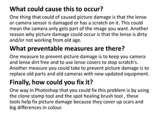 What could cause this to occur?
One thing that could of caused picture damage is that the lense
or camera sensor is damaged or has a scratch on it. This could
mean the camera only gets part of the image you want. Another
reason why picture damage could occur is that the lense is dirty
and/or not working from old age.
What preventable measures are there?
One measure to prevent picture damage is to keep you camera
and lense dirt free and to use lense covers to stop scratch's.
Another measure you could take to prevent picture damage is to
replace old parts and old cameras with new updated equipment.
Finally, how could you fix it?
One way in Photoshop that you could fix this problem is by using
the clone stamp tool and the spot healing brush tool , these
tools help fix picture damage because they cover up scars and
big differences in colour.
 