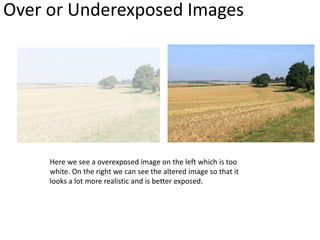 Over or Underexposed Images
Here we see a overexposed image on the left which is too
white. On the right we can see the altered image so that it
looks a lot more realistic and is better exposed.
 
