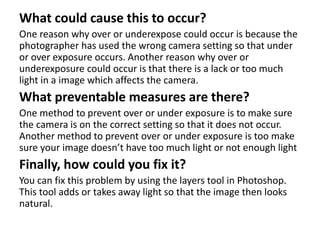 What could cause this to occur?
One reason why over or underexpose could occur is because the
photographer has used the wrong camera setting so that under
or over exposure occurs. Another reason why over or
underexposure could occur is that there is a lack or too much
light in a image which affects the camera.
What preventable measures are there?
One method to prevent over or under exposure is to make sure
the camera is on the correct setting so that it does not occur.
Another method to prevent over or under exposure is too make
sure your image doesn’t have too much light or not enough light
Finally, how could you fix it?
You can fix this problem by using the layers tool in Photoshop.
This tool adds or takes away light so that the image then looks
natural.
 