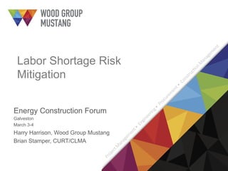 Labor Shortage Risk
Mitigation
Energy Construction Forum
Galveston
March 3-4
Harry Harrison, Wood Group Mustang
Brian Stamper, CURT/CLMA
 