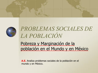 PROBLEMAS SOCIALES DE
LA POBLACIÓN
Pobreza y Marginación de la
población en el Mundo y en México
A.E. Analiza problemas sociales de la población en el
mundo y en México.
 