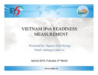 VIETNAM IPv6 READINESS
MEASUREMENT
Presented by: Nguyen Tien Dzung
Email: ntdung@vnnic.vn
Apricot 2015, Fukuoka, 4th March
1
 