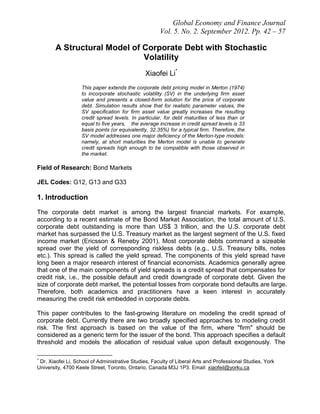 Global Economy and Finance Journal
Vol. 5. No. 2. September 2012. Pp. 42 – 57
A Structural Model of Corporate Debt with Stochastic
Volatility
Xiaofei Li*
This paper extends the corporate debt pricing model in Merton (1974)
to incorporate stochastic volatility (SV) in the underlying firm asset
value and presents a closed-form solution for the price of corporate
debt. Simulation results show that for realistic parameter values, the
SV specification for firm asset value greatly increases the resulting
credit spread levels. In particular, for debt maturities of less than or
equal to five years, the average increase in credit spread levels is 33
basis points (or equivalently, 32.35%) for a typical firm. Therefore, the
SV model addresses one major deficiency of the Merton-type models:
namely, at short maturities the Merton model is unable to generate
credit spreads high enough to be compatible with those observed in
the market.
Field of Research: Bond Markets
JEL Codes: G12, G13 and G33
1. Introduction
The corporate debt market is among the largest financial markets. For example,
according to a recent estimate of the Bond Market Association, the total amount of U.S.
corporate debt outstanding is more than US$ 3 trillion, and the U.S. corporate debt
market has surpassed the U.S. Treasury market as the largest segment of the U.S. fixed
income market (Ericsson & Reneby 2001). Most corporate debts command a sizeable
spread over the yield of corresponding riskless debts (e.g., U.S. Treasury bills, notes
etc.). This spread is called the yield spread. The components of this yield spread have
long been a major research interest of financial economists. Academics generally agree
that one of the main components of yield spreads is a credit spread that compensates for
credit risk, i.e., the possible default and credit downgrade of corporate debt. Given the
size of corporate debt market, the potential losses from corporate bond defaults are large.
Therefore, both academics and practitioners have a keen interest in accurately
measuring the credit risk embedded in corporate debts.
This paper contributes to the fast-growing literature on modeling the credit spread of
corporate debt. Currently there are two broadly specified approaches to modeling credit
risk. The first approach is based on the value of the firm, where "firm" should be
considered as a generic term for the issuer of the bond. This approach specifies a default
threshold and models the allocation of residual value upon default exogenously. The
*
Dr. Xiaofei Li, School of Administrative Studies, Faculty of Liberal Arts and Professional Studies, York
University, 4700 Keele Street, Toronto, Ontario, Canada M3J 1P3. Email: xiaofeil@yorku.ca
 