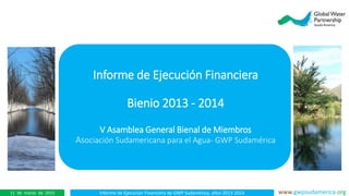 Informe de Ejecución Financiera de GWP Sudamérica, años 2013-2014 www.gwpsudamerica.org11 de marzo de 2015
Informe de Ejecución Financiera
Bienio 2013 - 2014
En el
V Asamblea General Bienal de Miembros
Asociación Sudamericana para el Agua- GWP Sudamérica
 