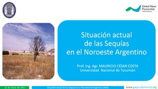 Situación actual de las Sequías en el Noroeste de Argentina (NOA) www.gwpsudamerica.org12 de marzo de 2015
Situación actual
de las Sequías
en el Noroeste Argentino
Prof. Ing. Agr. MAURICIO CÉSAR COSTA
Universidad Nacional de Tucumán
 