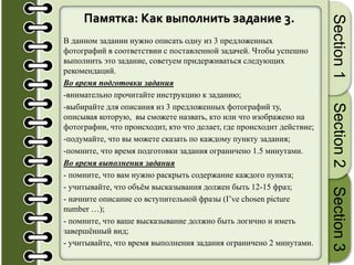 Памятка: Как выполнить задание 3.
В данном задании нужно описать одну из 3 предложенных
фотографий в соответствии с поставленной задачей. Чтобы успешно
выполнить это задание, советуем придерживаться следующих
рекомендаций.
Во время подготовки задания
-внимательно прочитайте инструкцию к заданию;
-выбирайте для описания из 3 предложенных фотографий ту,
описывая которую, вы сможете назвать, кто или что изображено на
фотографии, что происходит, кто что делает, где происходит действие;
-подумайте, что вы можете сказать по каждому пункту задания;
-помните, что время подготовки задания ограничено 1.5 минутами.
Во время выполнения задания
- помните, что вам нужно раскрыть содержание каждого пункта;
- учитывайте, что объём высказывания должен быть 12-15 фраз;
- начните описание со вступительной фразы (I’ve chosen picture
number …);
- помните, что ваше высказывание должно быть логично и иметь
завершённый вид;
- учитывайте, что время выполнения задания ограничено 2 минутами.
Section1Section2Section3
 