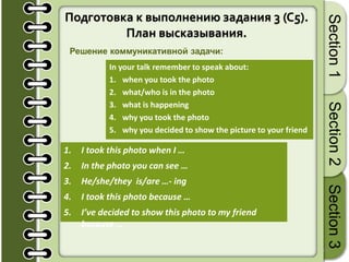 14
Section1Section2Section3
Подготовка к выполнению задания 3 (C5).
План высказывания.
In your talk remember to speak about:
1. when you took the photo
2. what/who is in the photo
3. what is happening
4. why you took the photo
5. why you decided to show the picture to your friend
1. I took this photo when I …
2. In the photo you can see …
3. He/she/they is/are …- ing
4. I took this photo because …
5. I’ve decided to show this photo to my friend
because …
Решение коммуникативной задачи:
 